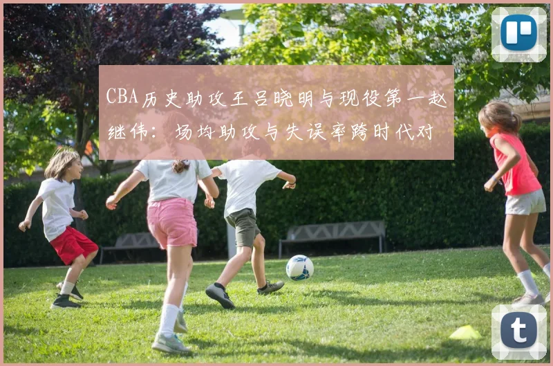 CBA历史助攻王吕晓明与现役第一赵继伟：场均助攻与失误率跨时代对比